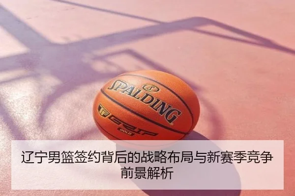 辽宁男篮签约背后的战略布局与新赛季竞争前景解析