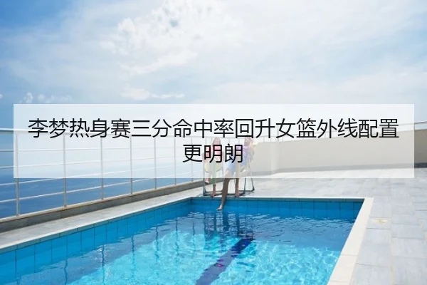 李梦热身赛三分命中率回升女篮外线配置更明朗