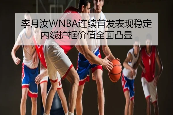 李月汝WNBA连续首发表现稳定 内线护框价值全面凸显
