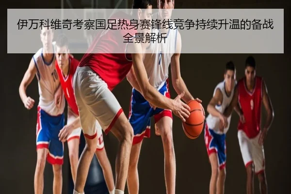 伊万科维奇考察国足热身赛锋线竞争持续升温的备战全景解析