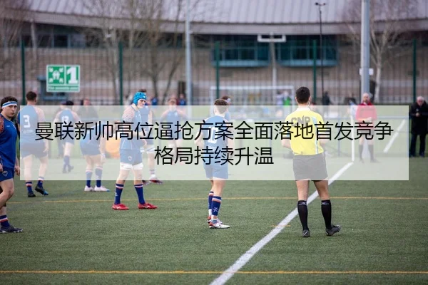 曼联新帅高位逼抢方案全面落地首发竞争格局持续升温